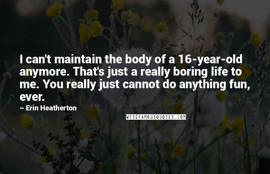Erin Heatherton Quotes: I can't maintain the body of a 16-year-old anymore. That's just a really boring life to me. You really just cannot do anything fun, ever.