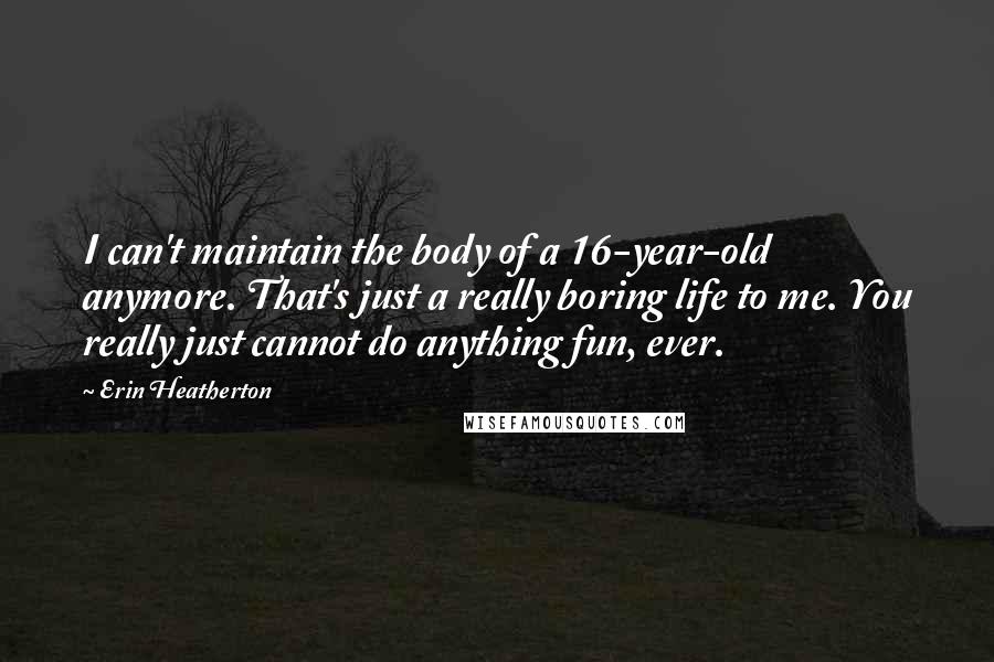 Erin Heatherton Quotes: I can't maintain the body of a 16-year-old anymore. That's just a really boring life to me. You really just cannot do anything fun, ever.