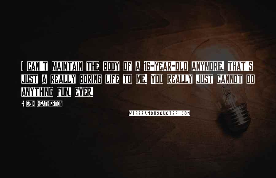 Erin Heatherton Quotes: I can't maintain the body of a 16-year-old anymore. That's just a really boring life to me. You really just cannot do anything fun, ever.