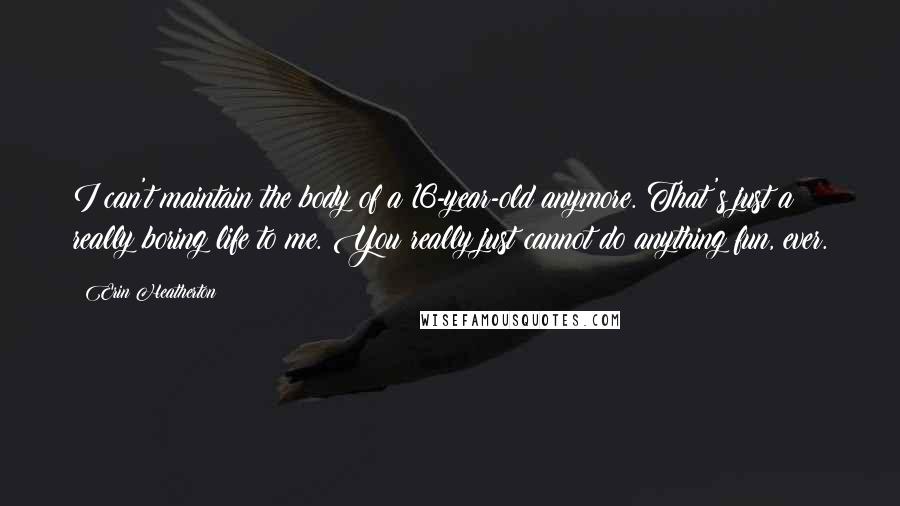 Erin Heatherton Quotes: I can't maintain the body of a 16-year-old anymore. That's just a really boring life to me. You really just cannot do anything fun, ever.