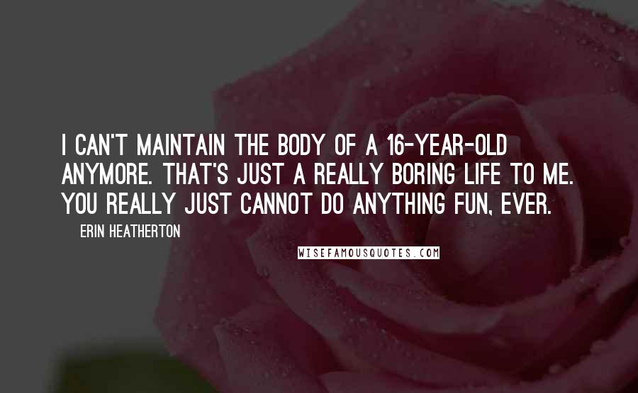 Erin Heatherton Quotes: I can't maintain the body of a 16-year-old anymore. That's just a really boring life to me. You really just cannot do anything fun, ever.