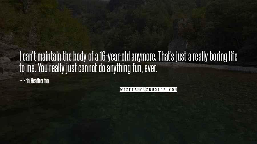 Erin Heatherton Quotes: I can't maintain the body of a 16-year-old anymore. That's just a really boring life to me. You really just cannot do anything fun, ever.