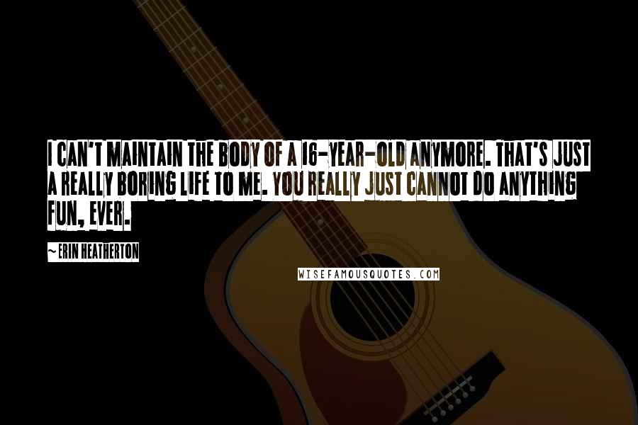 Erin Heatherton Quotes: I can't maintain the body of a 16-year-old anymore. That's just a really boring life to me. You really just cannot do anything fun, ever.