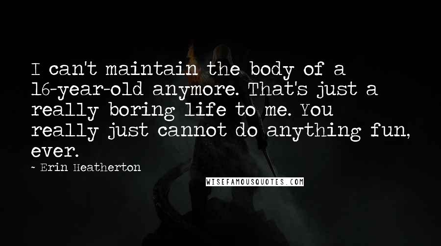 Erin Heatherton Quotes: I can't maintain the body of a 16-year-old anymore. That's just a really boring life to me. You really just cannot do anything fun, ever.