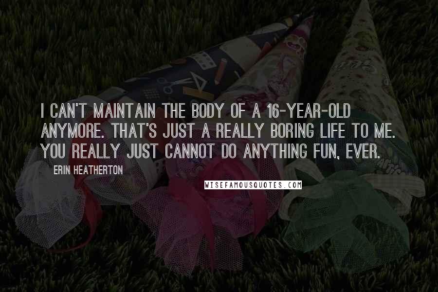 Erin Heatherton Quotes: I can't maintain the body of a 16-year-old anymore. That's just a really boring life to me. You really just cannot do anything fun, ever.