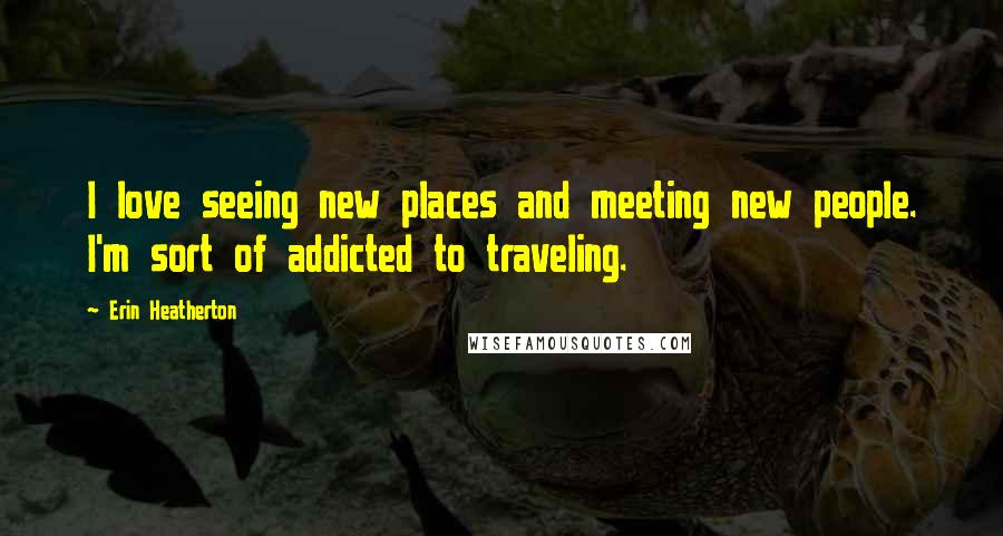 Erin Heatherton Quotes: I love seeing new places and meeting new people. I'm sort of addicted to traveling.