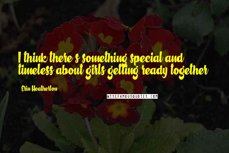 Erin Heatherton Quotes: I think there's something special and timeless about girls getting ready together.