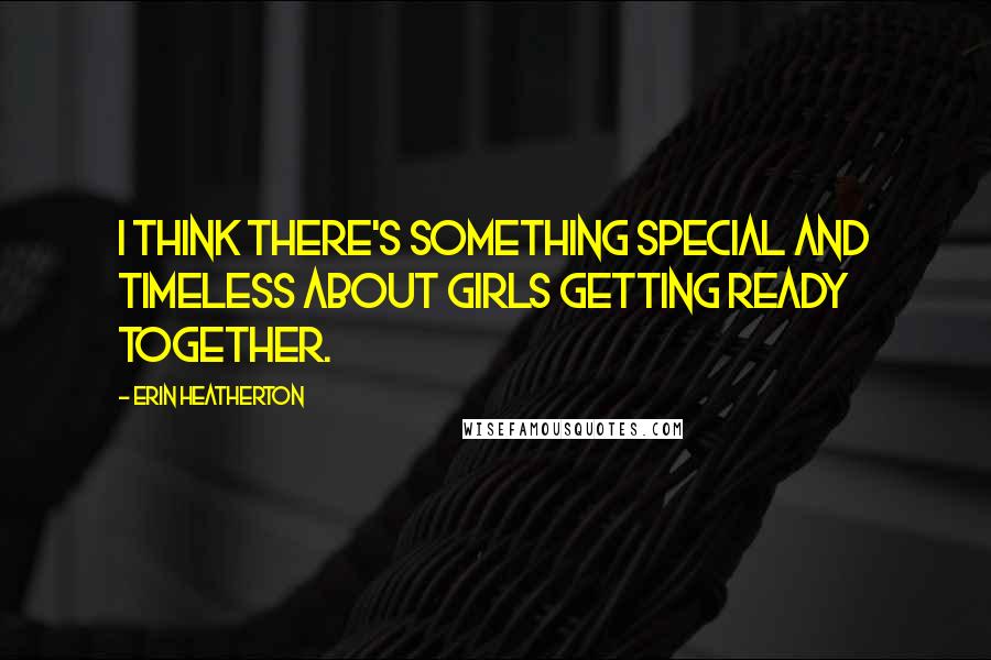 Erin Heatherton Quotes: I think there's something special and timeless about girls getting ready together.