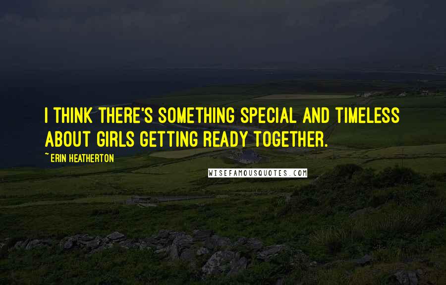 Erin Heatherton Quotes: I think there's something special and timeless about girls getting ready together.