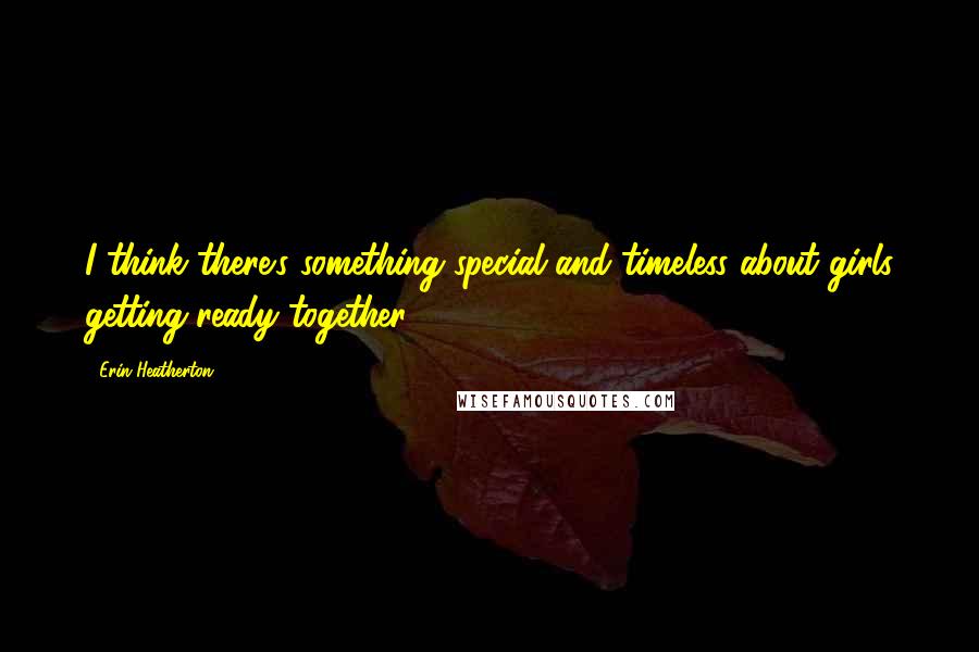 Erin Heatherton Quotes: I think there's something special and timeless about girls getting ready together.