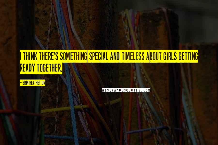 Erin Heatherton Quotes: I think there's something special and timeless about girls getting ready together.