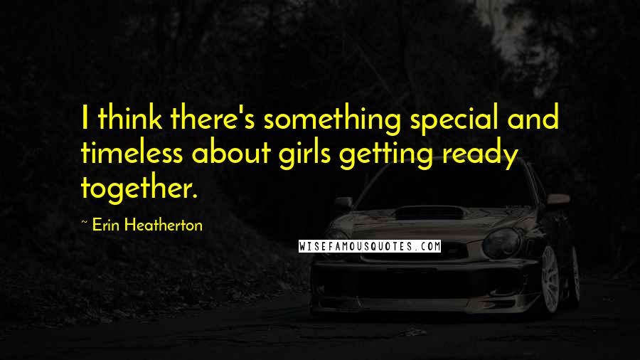 Erin Heatherton Quotes: I think there's something special and timeless about girls getting ready together.