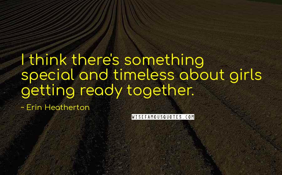Erin Heatherton Quotes: I think there's something special and timeless about girls getting ready together.