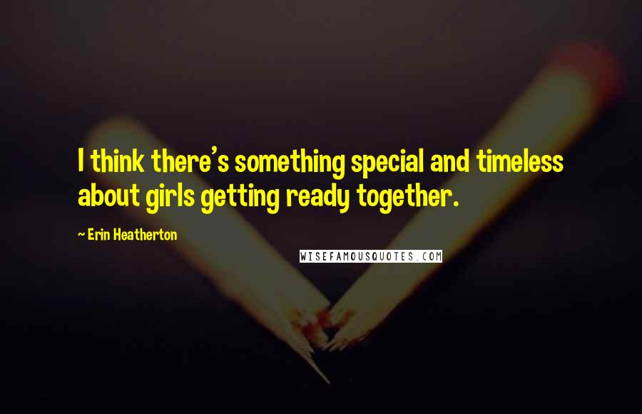 Erin Heatherton Quotes: I think there's something special and timeless about girls getting ready together.