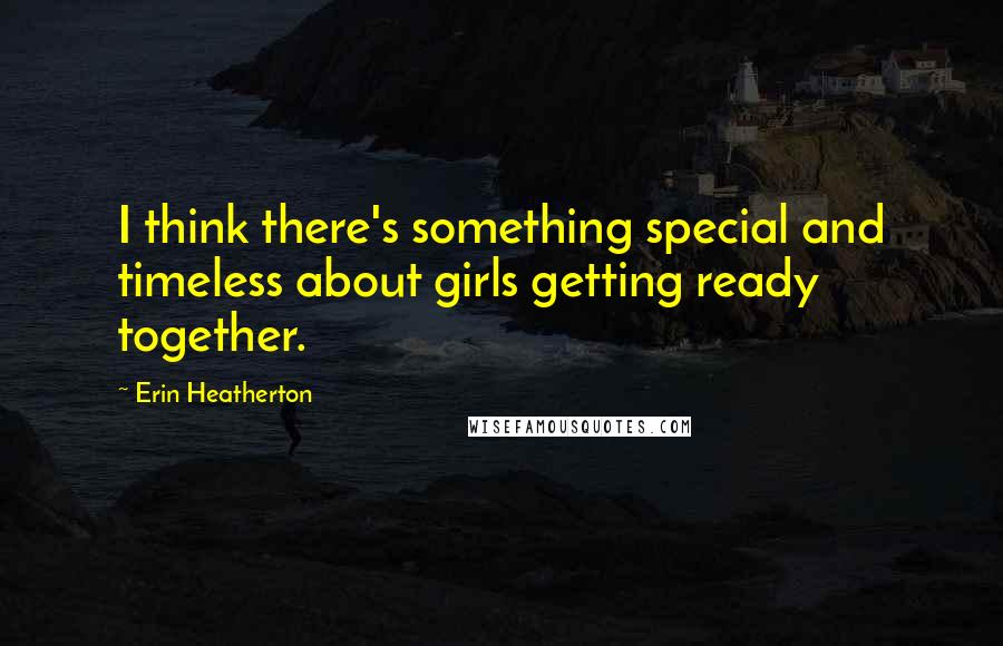 Erin Heatherton Quotes: I think there's something special and timeless about girls getting ready together.