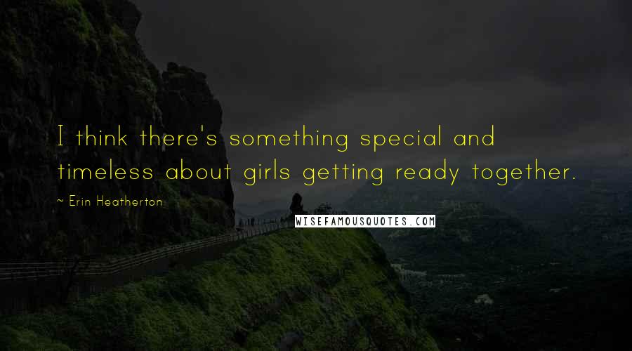 Erin Heatherton Quotes: I think there's something special and timeless about girls getting ready together.