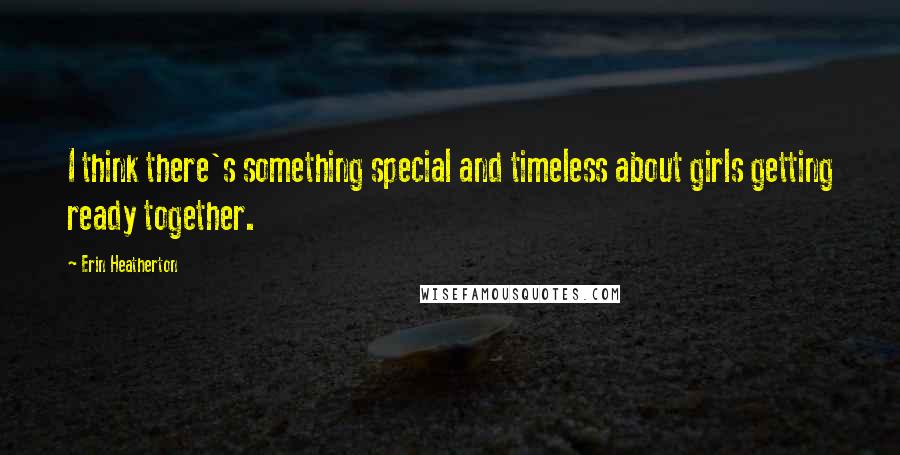 Erin Heatherton Quotes: I think there's something special and timeless about girls getting ready together.