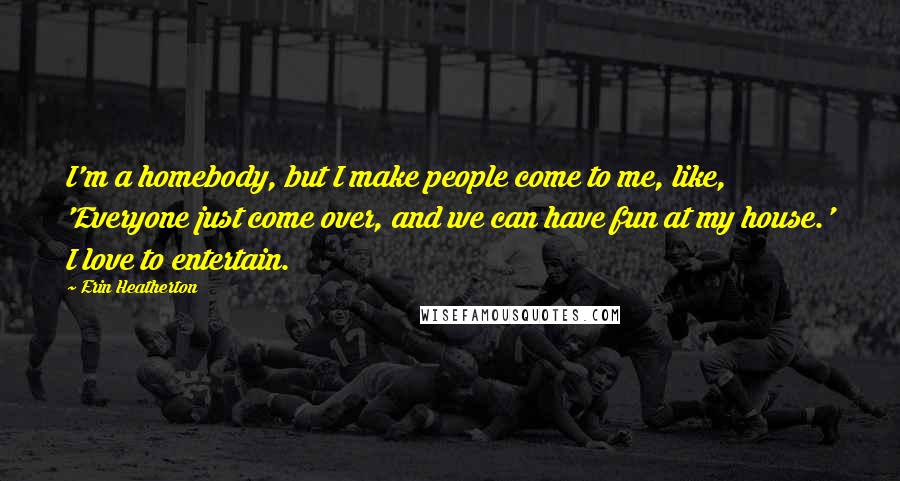 Erin Heatherton Quotes: I'm a homebody, but I make people come to me, like, 'Everyone just come over, and we can have fun at my house.' I love to entertain.