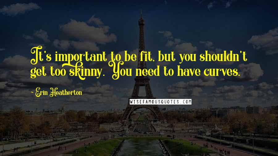 Erin Heatherton Quotes: It's important to be fit, but you shouldn't get too skinny. You need to have curves.