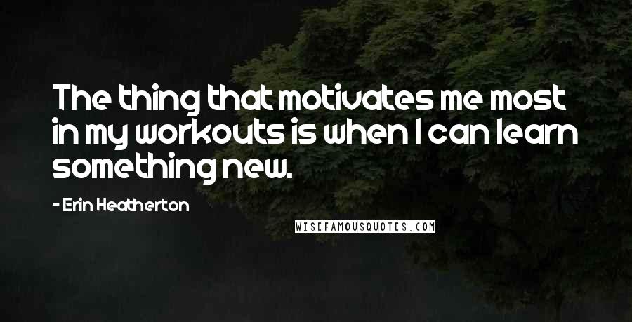 Erin Heatherton Quotes: The thing that motivates me most in my workouts is when I can learn something new.