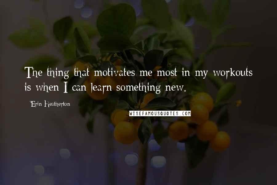 Erin Heatherton Quotes: The thing that motivates me most in my workouts is when I can learn something new.