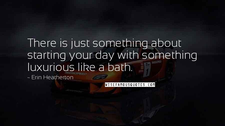 Erin Heatherton Quotes: There is just something about starting your day with something luxurious like a bath.