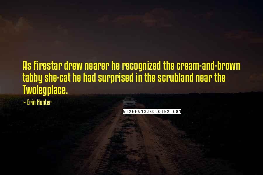 Erin Hunter Quotes: As Firestar drew nearer he recognized the cream-and-brown tabby she-cat he had surprised in the scrubland near the Twolegplace.