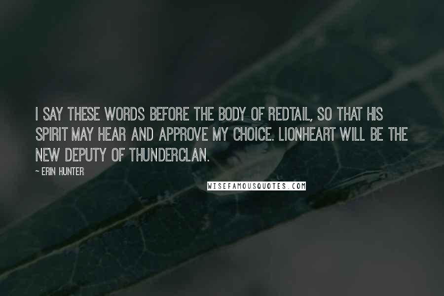 Erin Hunter Quotes: I say these words before the body of Redtail, so that his spirit may hear and approve my choice. Lionheart will be the new deputy of ThunderClan.