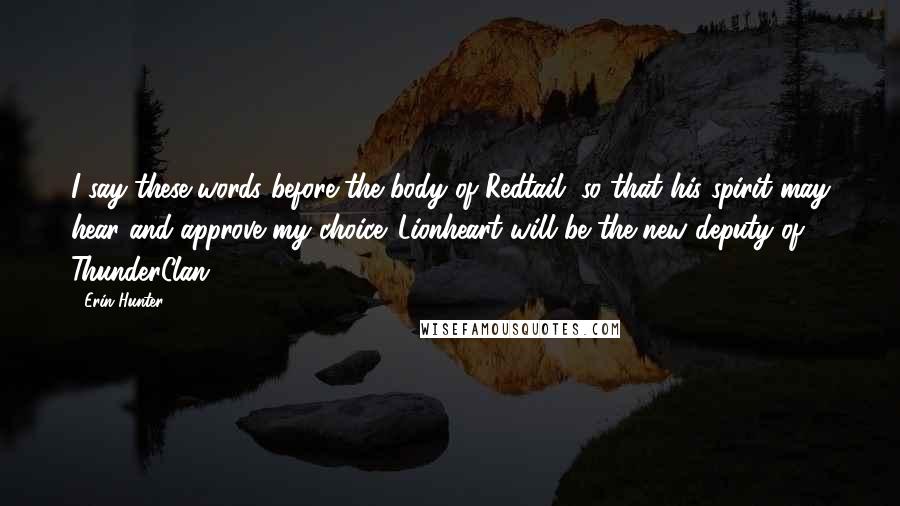 Erin Hunter Quotes: I say these words before the body of Redtail, so that his spirit may hear and approve my choice. Lionheart will be the new deputy of ThunderClan.