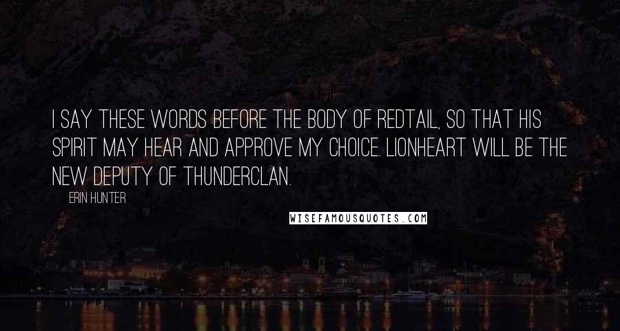 Erin Hunter Quotes: I say these words before the body of Redtail, so that his spirit may hear and approve my choice. Lionheart will be the new deputy of ThunderClan.