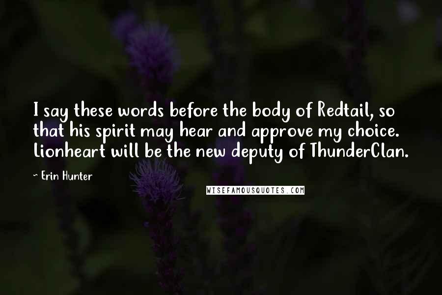 Erin Hunter Quotes: I say these words before the body of Redtail, so that his spirit may hear and approve my choice. Lionheart will be the new deputy of ThunderClan.