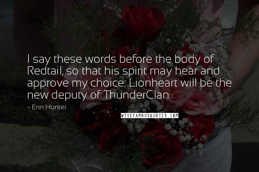 Erin Hunter Quotes: I say these words before the body of Redtail, so that his spirit may hear and approve my choice. Lionheart will be the new deputy of ThunderClan.
