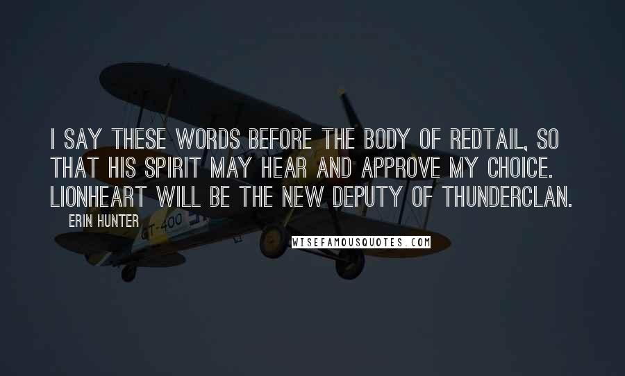 Erin Hunter Quotes: I say these words before the body of Redtail, so that his spirit may hear and approve my choice. Lionheart will be the new deputy of ThunderClan.