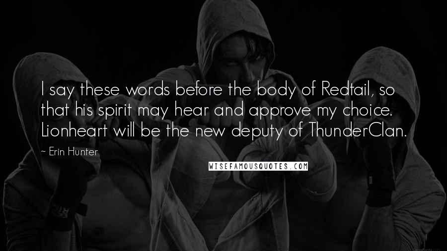 Erin Hunter Quotes: I say these words before the body of Redtail, so that his spirit may hear and approve my choice. Lionheart will be the new deputy of ThunderClan.