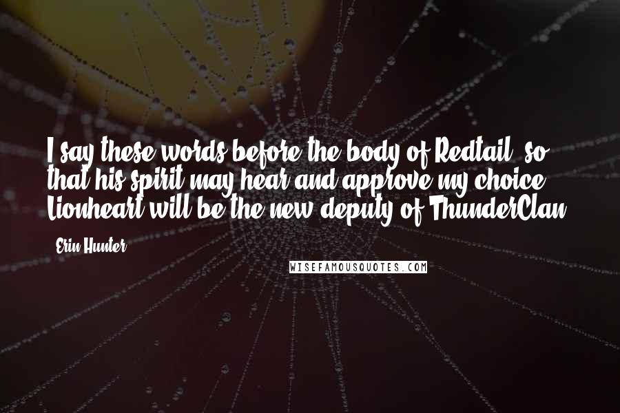Erin Hunter Quotes: I say these words before the body of Redtail, so that his spirit may hear and approve my choice. Lionheart will be the new deputy of ThunderClan.
