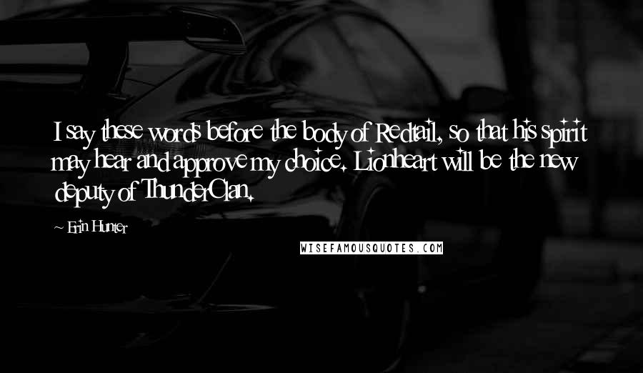 Erin Hunter Quotes: I say these words before the body of Redtail, so that his spirit may hear and approve my choice. Lionheart will be the new deputy of ThunderClan.