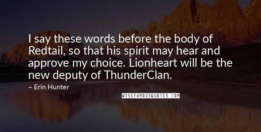 Erin Hunter Quotes: I say these words before the body of Redtail, so that his spirit may hear and approve my choice. Lionheart will be the new deputy of ThunderClan.