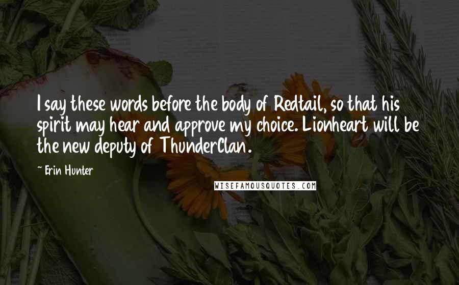 Erin Hunter Quotes: I say these words before the body of Redtail, so that his spirit may hear and approve my choice. Lionheart will be the new deputy of ThunderClan.