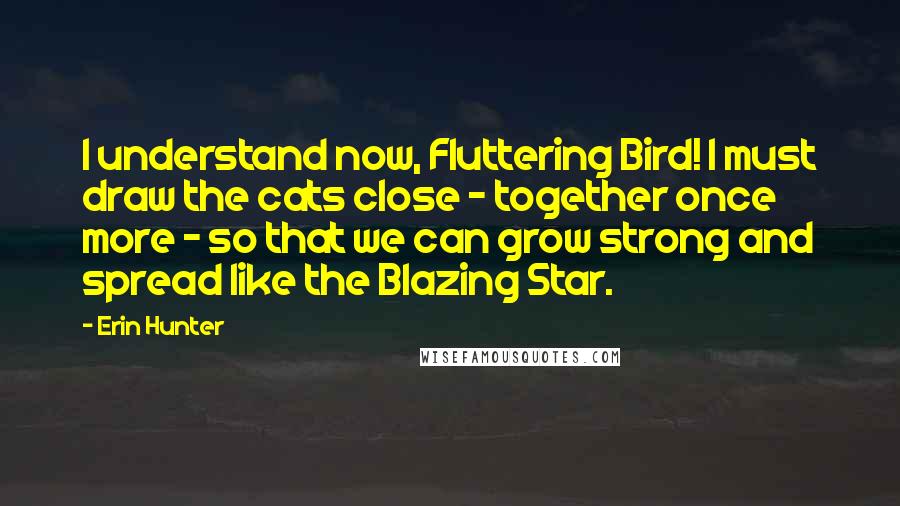 Erin Hunter Quotes: I understand now, Fluttering Bird! I must draw the cats close - together once more - so that we can grow strong and spread like the Blazing Star.