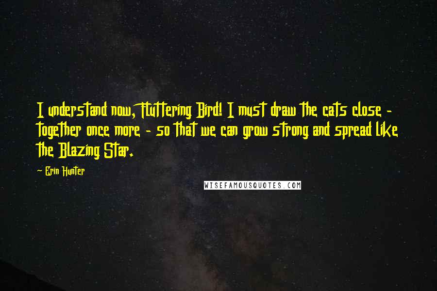 Erin Hunter Quotes: I understand now, Fluttering Bird! I must draw the cats close - together once more - so that we can grow strong and spread like the Blazing Star.