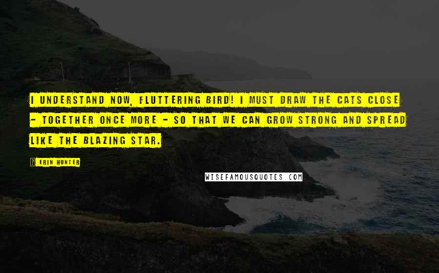 Erin Hunter Quotes: I understand now, Fluttering Bird! I must draw the cats close - together once more - so that we can grow strong and spread like the Blazing Star.