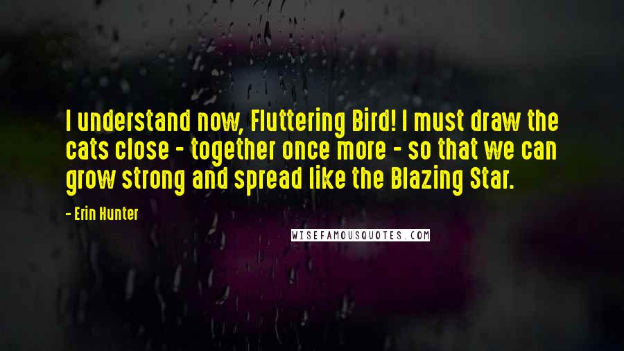 Erin Hunter Quotes: I understand now, Fluttering Bird! I must draw the cats close - together once more - so that we can grow strong and spread like the Blazing Star.