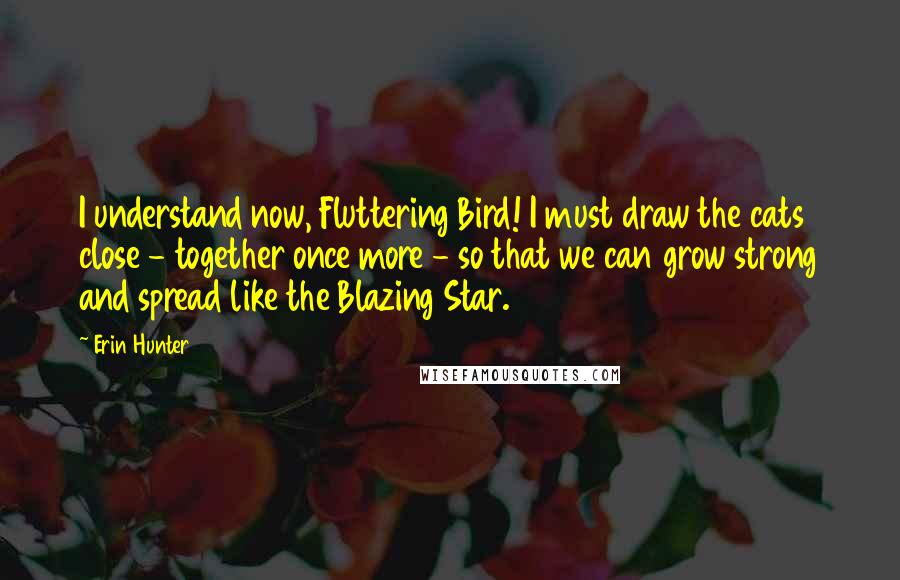 Erin Hunter Quotes: I understand now, Fluttering Bird! I must draw the cats close - together once more - so that we can grow strong and spread like the Blazing Star.