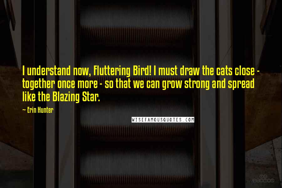 Erin Hunter Quotes: I understand now, Fluttering Bird! I must draw the cats close - together once more - so that we can grow strong and spread like the Blazing Star.