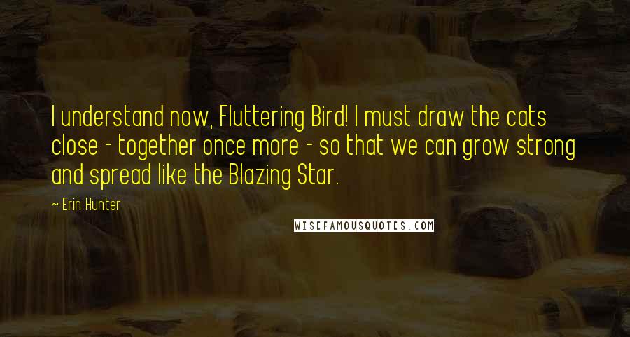 Erin Hunter Quotes: I understand now, Fluttering Bird! I must draw the cats close - together once more - so that we can grow strong and spread like the Blazing Star.