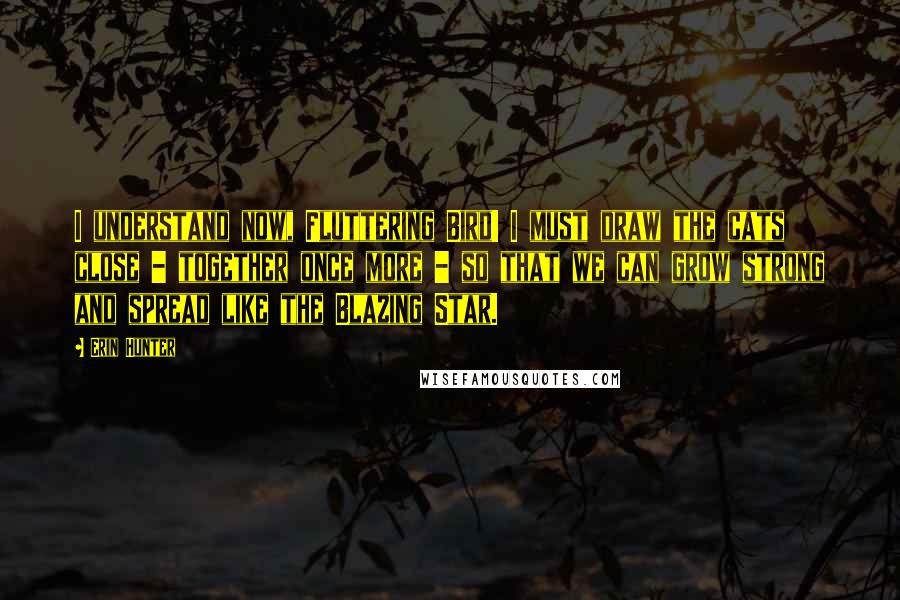 Erin Hunter Quotes: I understand now, Fluttering Bird! I must draw the cats close - together once more - so that we can grow strong and spread like the Blazing Star.