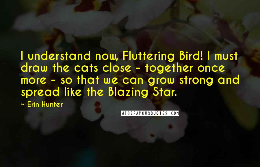 Erin Hunter Quotes: I understand now, Fluttering Bird! I must draw the cats close - together once more - so that we can grow strong and spread like the Blazing Star.