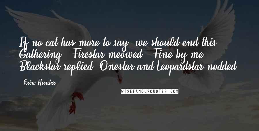 Erin Hunter Quotes: If no cat has more to say, we should end this Gathering," Firestar meowed. "Fine by me," Blackstar replied. Onestar and Leopardstar nodded.