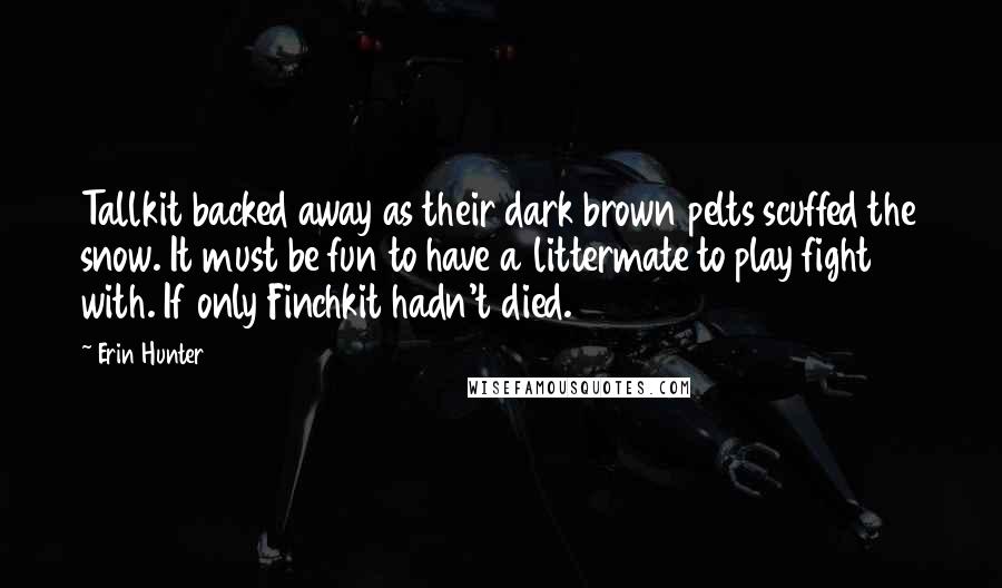 Erin Hunter Quotes: Tallkit backed away as their dark brown pelts scuffed the snow. It must be fun to have a littermate to play fight with. If only Finchkit hadn't died.