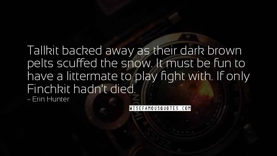 Erin Hunter Quotes: Tallkit backed away as their dark brown pelts scuffed the snow. It must be fun to have a littermate to play fight with. If only Finchkit hadn't died.